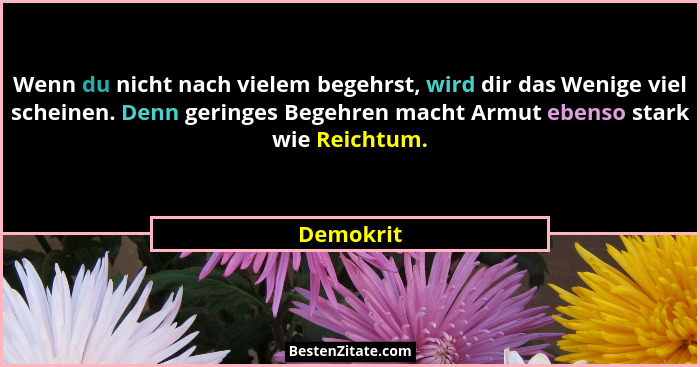 Wenn du nicht nach vielem begehrst, wird dir das Wenige viel scheinen. Denn geringes Begehren macht Armut ebenso stark wie Reichtum.... - Demokrit