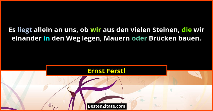 Es liegt allein an uns, ob wir aus den vielen Steinen, die wir einander in den Weg legen, Mauern oder Brücken bauen.... - Ernst Ferstl