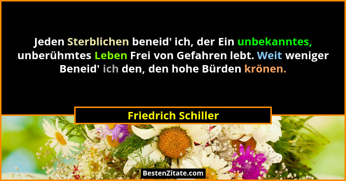 Jeden Sterblichen beneid' ich, der Ein unbekanntes, unberühmtes Leben Frei von Gefahren lebt. Weit weniger Beneid' ich de... - Friedrich Schiller