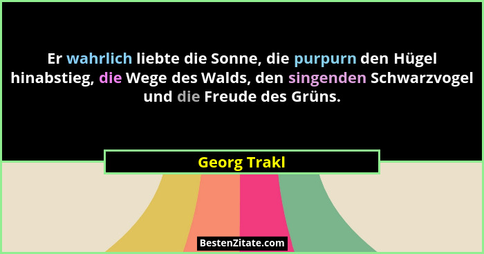 Er wahrlich liebte die Sonne, die purpurn den Hügel hinabstieg, die Wege des Walds, den singenden Schwarzvogel und die Freude des Grüns.... - Georg Trakl