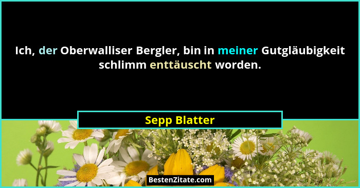 Ich, der Oberwalliser Bergler, bin in meiner Gutgläubigkeit schlimm enttäuscht worden.... - Sepp Blatter