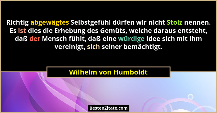 Richtig abgewägtes Selbstgefühl dürfen wir nicht Stolz nennen. Es ist dies die Erhebung des Gemüts, welche daraus entsteht, daß... - Wilhelm von Humboldt