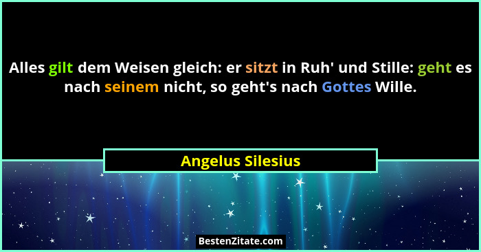 Alles gilt dem Weisen gleich: er sitzt in Ruh' und Stille: geht es nach seinem nicht, so geht's nach Gottes Wille.... - Angelus Silesius