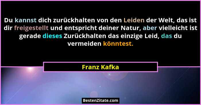 Du kannst dich zurückhalten von den Leiden der Welt, das ist dir freigestellt und entspricht deiner Natur, aber vielleicht ist gerade di... - Franz Kafka