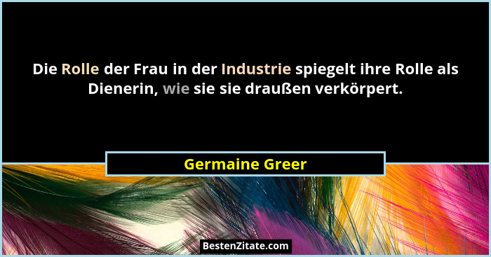 Die Rolle der Frau in der Industrie spiegelt ihre Rolle als Dienerin, wie sie sie draußen verkörpert.... - Germaine Greer