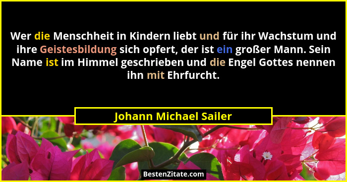 Wer die Menschheit in Kindern liebt und für ihr Wachstum und ihre Geistesbildung sich opfert, der ist ein großer Mann. Sein Na... - Johann Michael Sailer