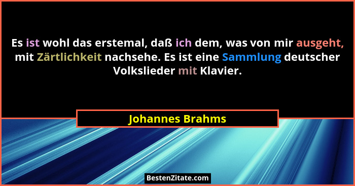 Es ist wohl das erstemal, daß ich dem, was von mir ausgeht, mit Zärtlichkeit nachsehe. Es ist eine Sammlung deutscher Volkslieder mi... - Johannes Brahms