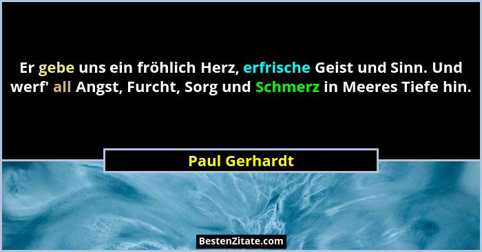Er gebe uns ein fröhlich Herz, erfrische Geist und Sinn. Und werf' all Angst, Furcht, Sorg und Schmerz in Meeres Tiefe hin.... - Paul Gerhardt