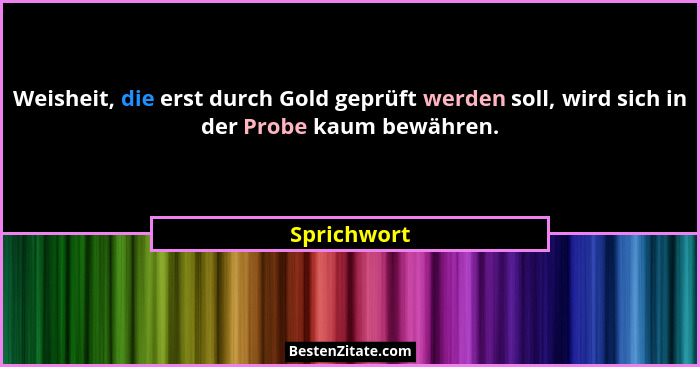 Weisheit, die erst durch Gold geprüft werden soll, wird sich in der Probe kaum bewähren.... - Sprichwort