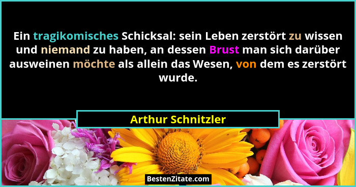 Ein tragikomisches Schicksal: sein Leben zerstört zu wissen und niemand zu haben, an dessen Brust man sich darüber ausweinen möcht... - Arthur Schnitzler