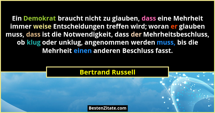 Ein Demokrat braucht nicht zu glauben, dass eine Mehrheit immer weise Entscheidungen treffen wird; woran er glauben muss, dass ist... - Bertrand Russell