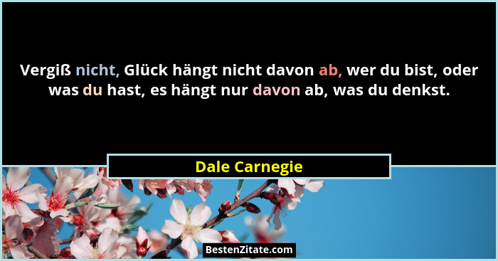 Vergiß nicht, Glück hängt nicht davon ab, wer du bist, oder was du hast, es hängt nur davon ab, was du denkst.... - Dale Carnegie