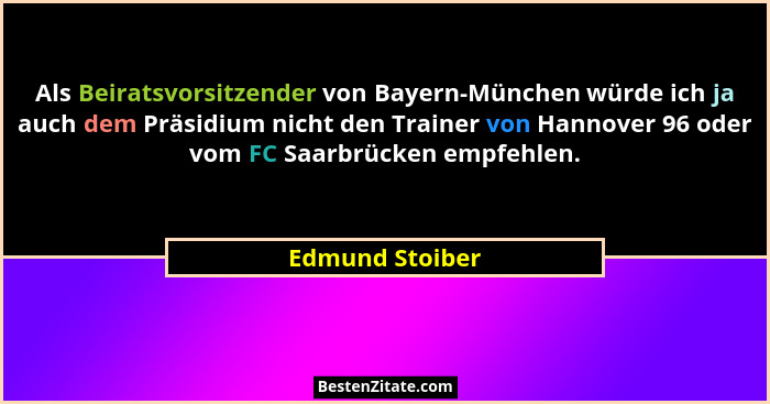 Als Beiratsvorsitzender von Bayern-München würde ich ja auch dem Präsidium nicht den Trainer von Hannover 96 oder vom FC Saarbrücken... - Edmund Stoiber