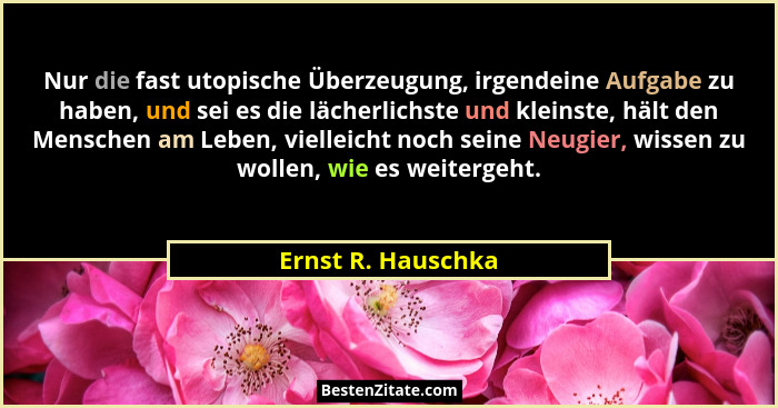 Nur die fast utopische Überzeugung, irgendeine Aufgabe zu haben, und sei es die lächerlichste und kleinste, hält den Menschen am L... - Ernst R. Hauschka