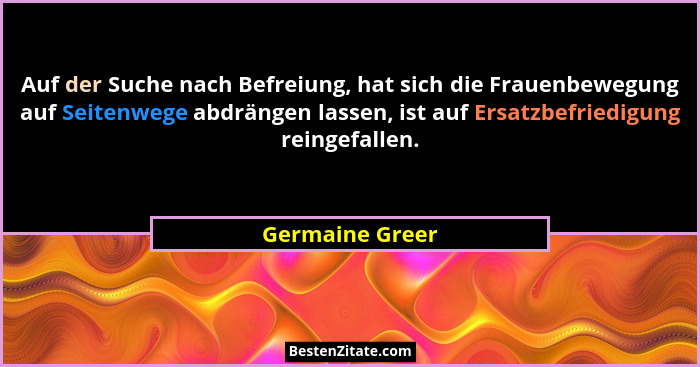 Auf der Suche nach Befreiung, hat sich die Frauenbewegung auf Seitenwege abdrängen lassen, ist auf Ersatzbefriedigung reingefallen.... - Germaine Greer