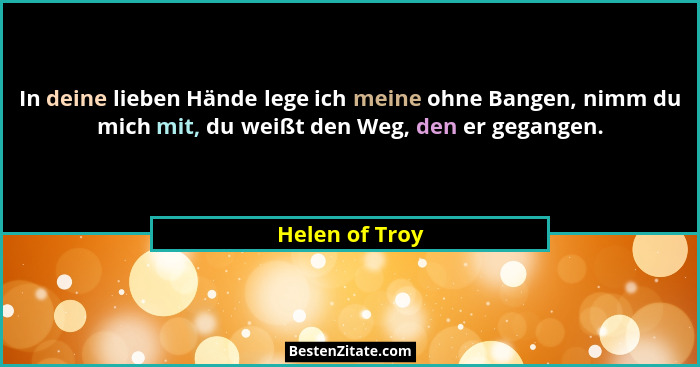 In deine lieben Hände lege ich meine ohne Bangen, nimm du mich mit, du weißt den Weg, den er gegangen.... - Helen of Troy