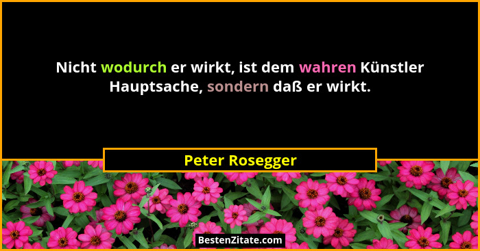 Nicht wodurch er wirkt, ist dem wahren Künstler Hauptsache, sondern daß er wirkt.... - Peter Rosegger