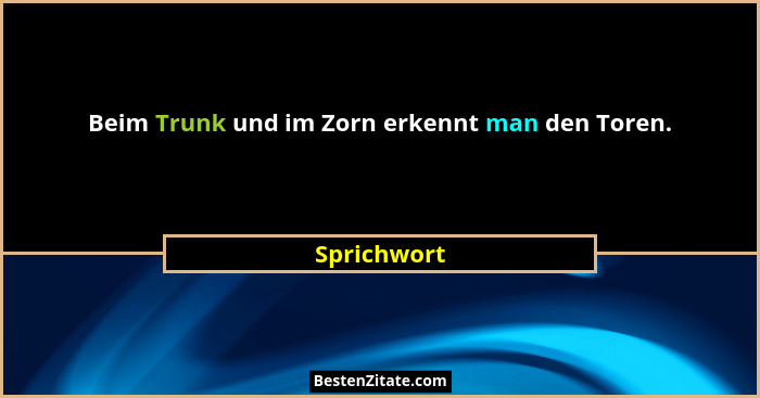 Beim Trunk und im Zorn erkennt man den Toren.... - Sprichwort