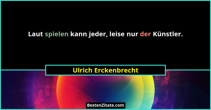 Laut spielen kann jeder, leise nur der Künstler.... - Ulrich Erckenbrecht