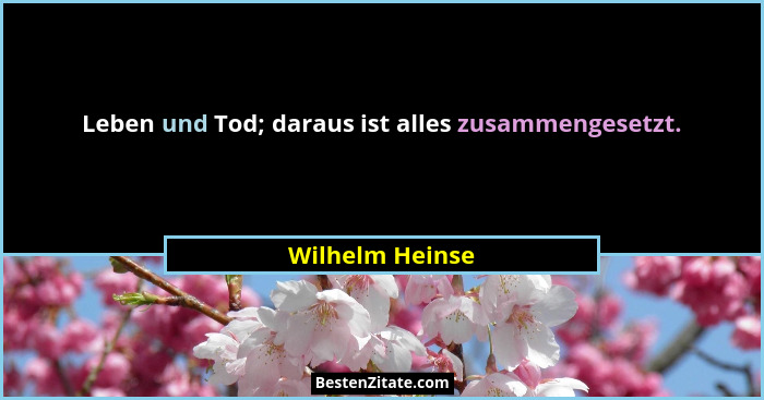 Leben und Tod; daraus ist alles zusammengesetzt.... - Wilhelm Heinse