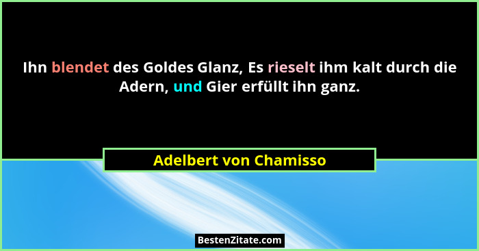 Ihn blendet des Goldes Glanz, Es rieselt ihm kalt durch die Adern, und Gier erfüllt ihn ganz.... - Adelbert von Chamisso