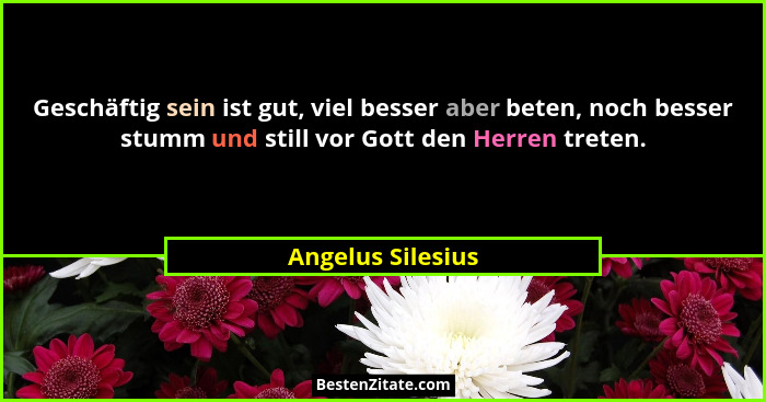 Geschäftig sein ist gut, viel besser aber beten, noch besser stumm und still vor Gott den Herren treten.... - Angelus Silesius