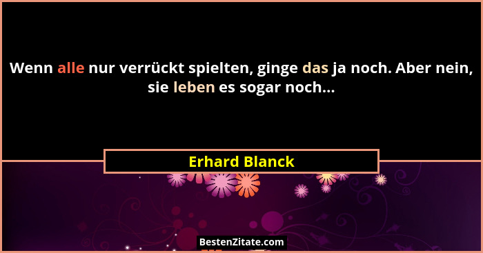 Wenn alle nur verrückt spielten, ginge das ja noch. Aber nein, sie leben es sogar noch...... - Erhard Blanck