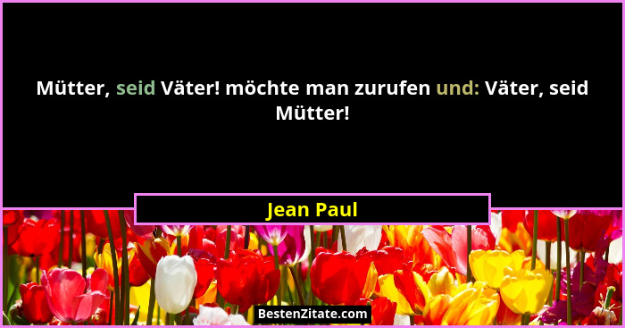 Mütter, seid Väter! möchte man zurufen und: Väter, seid Mütter!... - Jean Paul
