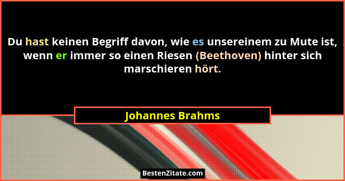 Du hast keinen Begriff davon, wie es unsereinem zu Mute ist, wenn er immer so einen Riesen (Beethoven) hinter sich marschieren hört.... - Johannes Brahms