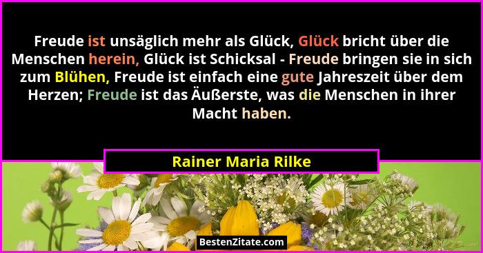 Freude ist unsäglich mehr als Glück, Glück bricht über die Menschen herein, Glück ist Schicksal - Freude bringen sie in sich zum... - Rainer Maria Rilke