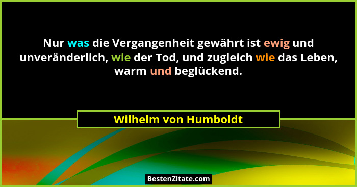 Nur was die Vergangenheit gewährt ist ewig und unveränderlich, wie der Tod, und zugleich wie das Leben, warm und beglückend.... - Wilhelm von Humboldt