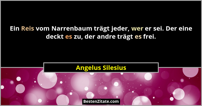 Ein Reis vom Narrenbaum trägt jeder, wer er sei. Der eine deckt es zu, der andre trägt es frei.... - Angelus Silesius