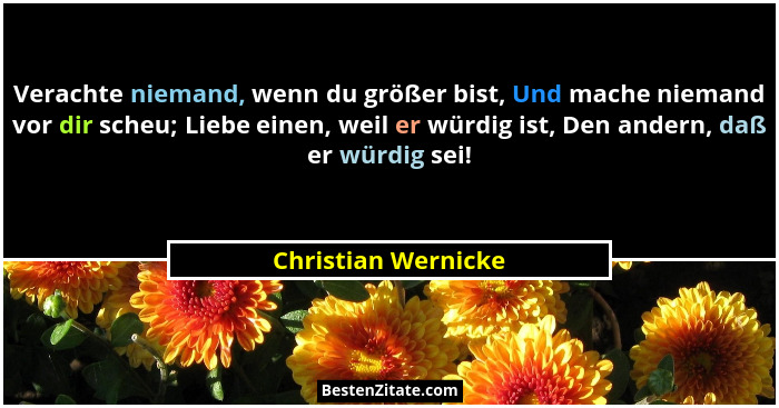 Verachte niemand, wenn du größer bist, Und mache niemand vor dir scheu; Liebe einen, weil er würdig ist, Den andern, daß er würdi... - Christian Wernicke