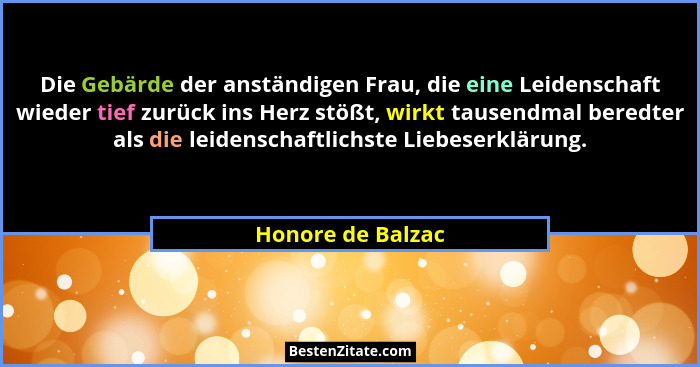 Die Gebärde der anständigen Frau, die eine Leidenschaft wieder tief zurück ins Herz stößt, wirkt tausendmal beredter als die leiden... - Honore de Balzac