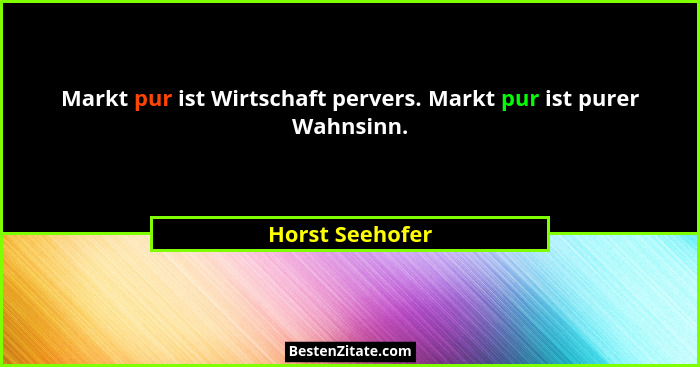 Markt pur ist Wirtschaft pervers. Markt pur ist purer Wahnsinn.... - Horst Seehofer