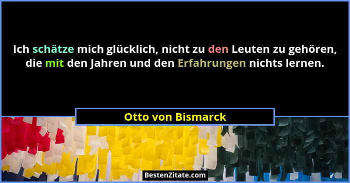 Ich schätze mich glücklich, nicht zu den Leuten zu gehören, die mit den Jahren und den Erfahrungen nichts lernen.... - Otto von Bismarck