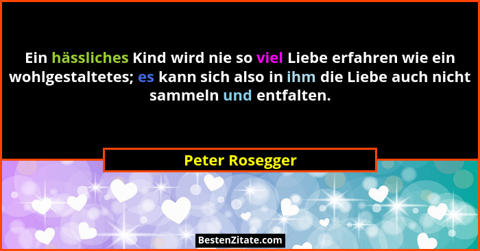 Ein hässliches Kind wird nie so viel Liebe erfahren wie ein wohlgestaltetes; es kann sich also in ihm die Liebe auch nicht sammeln un... - Peter Rosegger