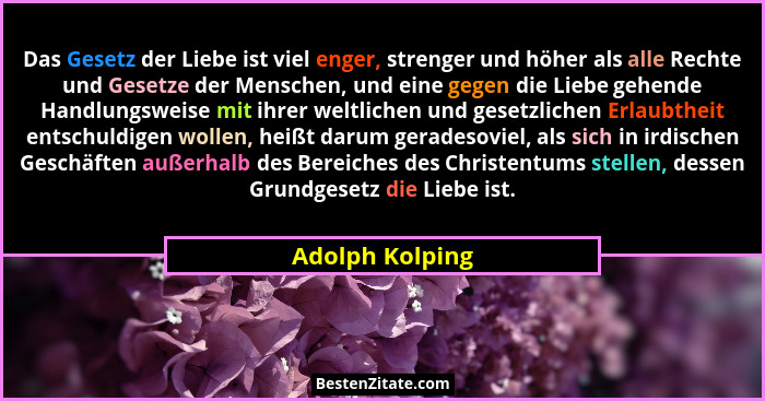 Das Gesetz der Liebe ist viel enger, strenger und höher als alle Rechte und Gesetze der Menschen, und eine gegen die Liebe gehende Ha... - Adolph Kolping