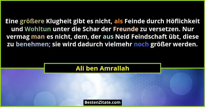 Eine größere Klugheit gibt es nicht, als Feinde durch Höflichkeit und Wohltun unter die Schar der Freunde zu versetzen. Nur vermag... - Ali ben Amrallah