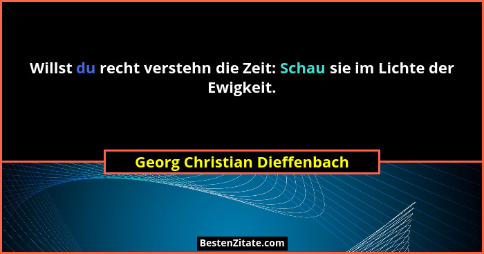 Willst du recht verstehn die Zeit: Schau sie im Lichte der Ewigkeit.... - Georg Christian Dieffenbach