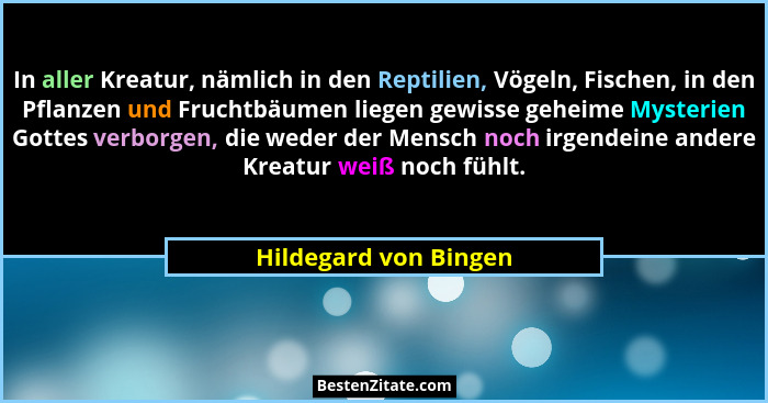 In aller Kreatur, nämlich in den Reptilien, Vögeln, Fischen, in den Pflanzen und Fruchtbäumen liegen gewisse geheime Mysterien... - Hildegard von Bingen