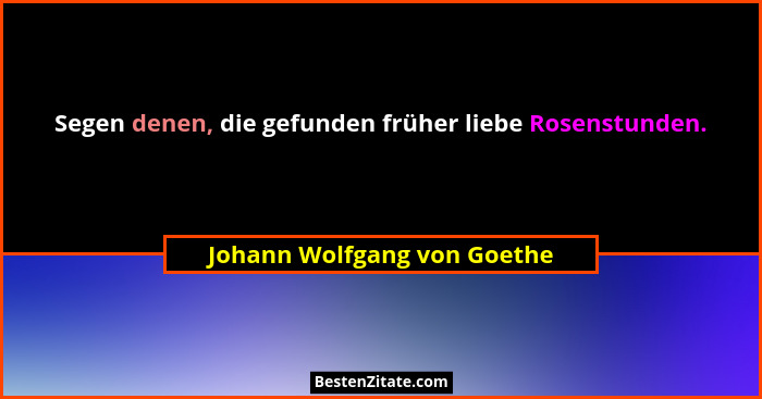Segen denen, die gefunden früher liebe Rosenstunden.... - Johann Wolfgang von Goethe