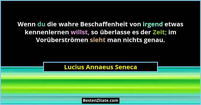 Wenn du die wahre Beschaffenheit von irgend etwas kennenlernen willst, so überlasse es der Zeit; im Vorüberströmen sieht man n... - Lucius Annaeus Seneca