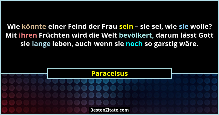 Wie könnte einer Feind der Frau sein – sie sei, wie sie wolle? Mit ihren Früchten wird die Welt bevölkert, darum lässt Gott sie lange leb... - Paracelsus
