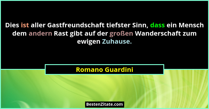 Dies ist aller Gastfreundschaft tiefster Sinn, dass ein Mensch dem andern Rast gibt auf der großen Wanderschaft zum ewigen Zuhause.... - Romano Guardini
