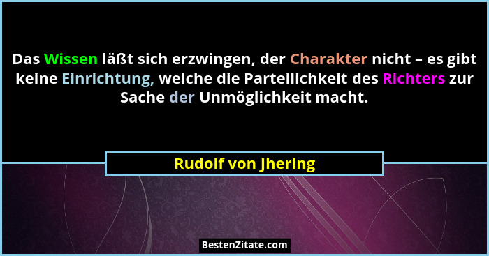Das Wissen läßt sich erzwingen, der Charakter nicht – es gibt keine Einrichtung, welche die Parteilichkeit des Richters zur Sache... - Rudolf von Jhering