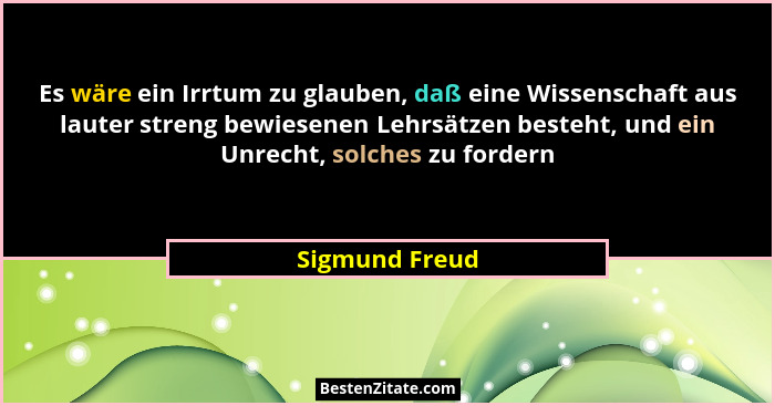 Es wäre ein Irrtum zu glauben, daß eine Wissenschaft aus lauter streng bewiesenen Lehrsätzen besteht, und ein Unrecht, solches zu ford... - Sigmund Freud