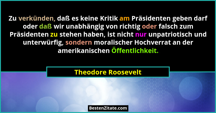 Zu verkünden, daß es keine Kritik am Präsidenten geben darf oder daß wir unabhängig von richtig oder falsch zum Präsidenten zu st... - Theodore Roosevelt