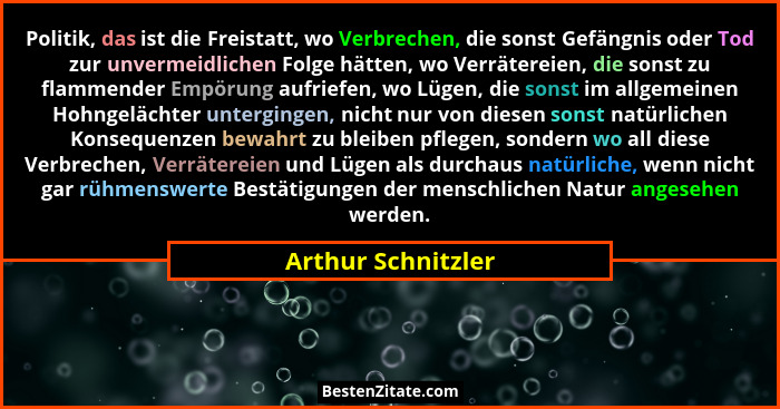 Politik, das ist die Freistatt, wo Verbrechen, die sonst Gefängnis oder Tod zur unvermeidlichen Folge hätten, wo Verrätereien, die... - Arthur Schnitzler