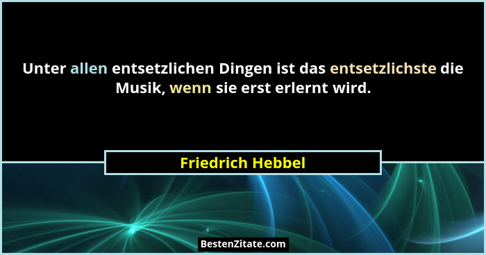 Unter allen entsetzlichen Dingen ist das entsetzlichste die Musik, wenn sie erst erlernt wird.... - Friedrich Hebbel